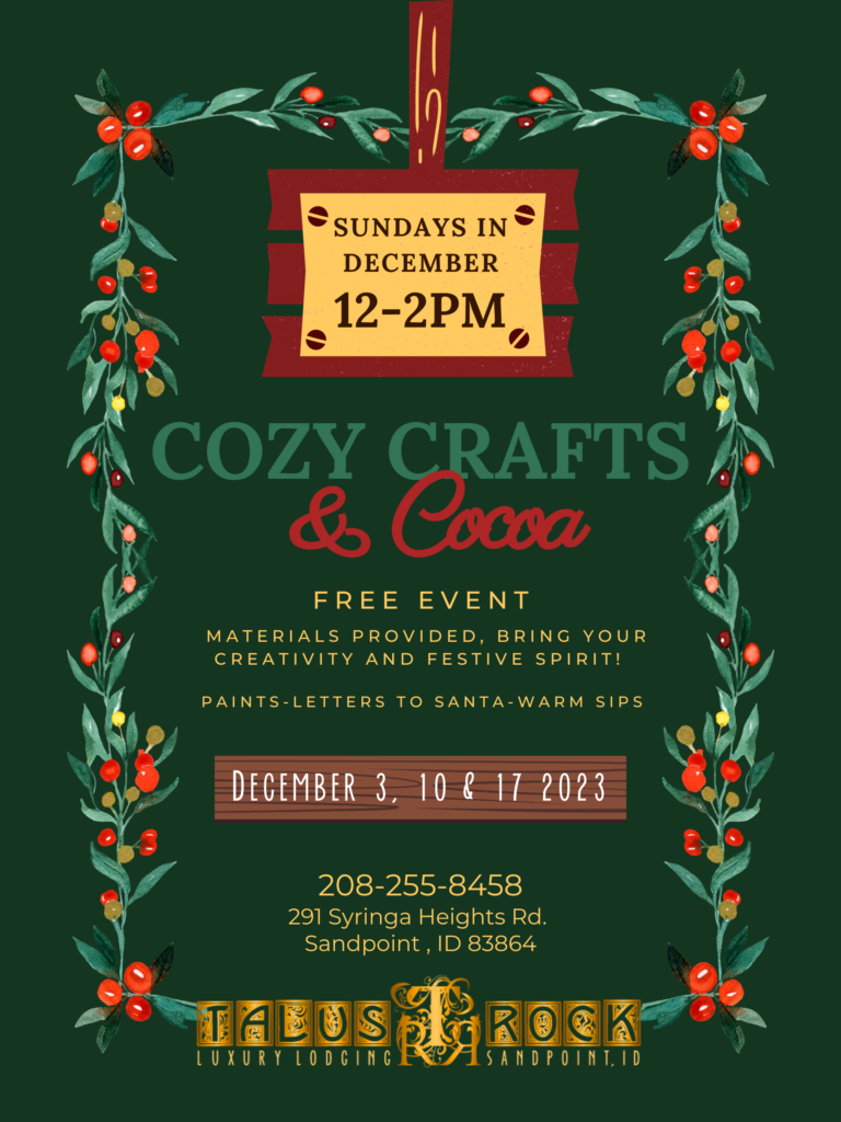 Cozy Crafts & Cocoa. Free EVENT materials provided, bring your creativity and festive spirit! Paints-Letters to Santa-warm sips December 3,10, &17 2023 208-255-8458 291 Syringa Heights Rd. Sandpoint , ID 83864